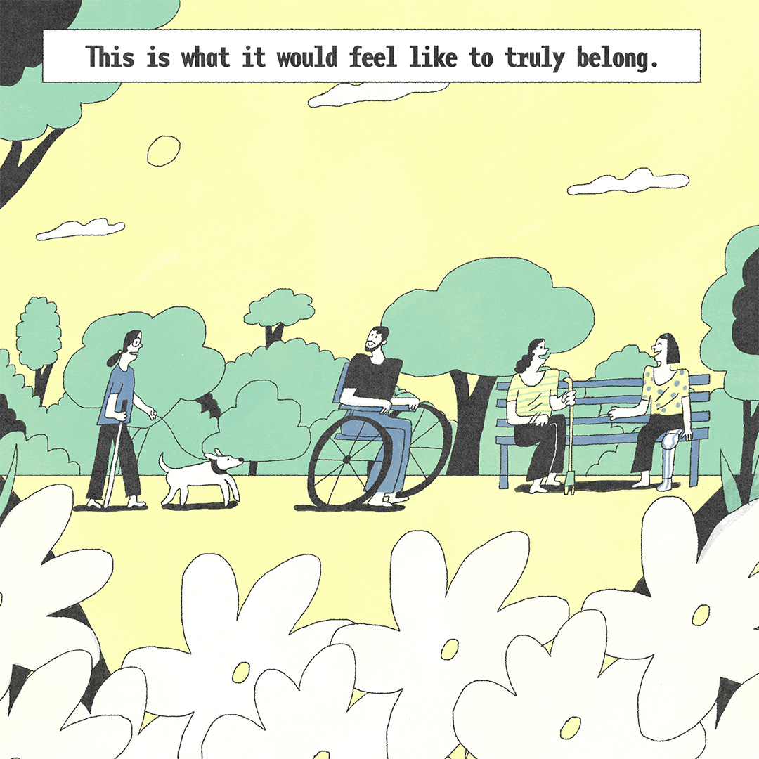 “This is what it would feel like to truly belong.” He sees a person with visual impairment walking in this park with their support dog and their white cane. Two friends sitting on a park bench with their walking aids. They are all surrounded by lush green trees and big flowers. 