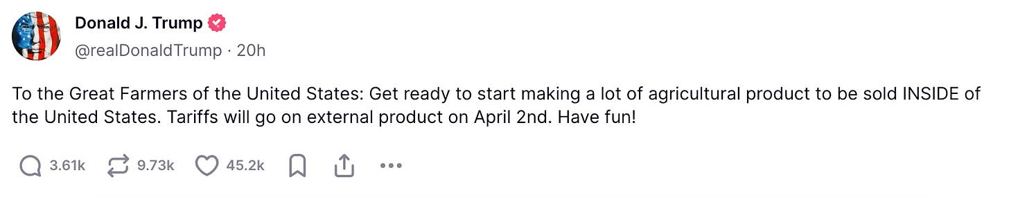 To the Great Farmers of the United States: Get ready to start making a lot of agricultural product to be sold INSIDE of the United States. Tariffs will go on external product on April 2nd. Have fun!