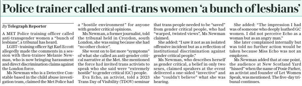 Police trainer called anti-trans women ‘a bunch of lesbians’ The Daily Telegraph12 Mar 2025By Telegraph Reporter A MET Police training officer called anti-transgender women a “bunch of lesbians”, a tribunal has heard.  LGBT+ training officer Sgt Karl Eccott allegedly made the comments in a session with then-trainee Melanie Newman, who is now bringing harassment and direct discrimination claims against the London force.  Ms Newman who is a Detective Constable based in the child abuse investigation team, claimed the Met Police had a “hostile environment” for anyone with gender critical opinions.  Ms Newman, a former journalist, told the tribunal held in Croydon, south London, she was suing because she had “no other choice”.  She went on to list more “symptoms” of what she called an anti-gender critical narrative at the Met. She mentioned the force had invited trans activists to speak who she said were “extremely hostile” to gender critical (GC) people.  Eva Echo, an activist, told a 2023 Trans Day of Visibility (TDOV) seminar that trans people needed to be “saved” from gender critical people, who had “warped, twisted views”, Ms Newman claimed.  She added: “I saw it not as an isolated offensive incident but as a reflection of institutional discrimination against gender critical people.”  Ms Newman, who describes herself as gender critical, a belief in only two sexes, claimed speakers at the event delivered a one-sided “invective” and she “couldn’t believe” what she was hearing.  She added: “The impression I had was of someone who deeply loathed GC women. I did not perceive Echo as a woman but as an angry man.”  She later complained internally but was told no further action would be taken because Miss Echo was not an employee.  Ms Newman added that at one point, the audience at New Scotland Yard “hissed” when the name of Posie Parker, an activist and founder of Let Women Speak, was mentioned. The five-day tribunal continues.  Article Name:Police trainer called anti-trans women ‘a bunch of lesbians’ Publication:The Daily Telegraph Author:By Telegraph Reporter Start Page:8 End Page:8