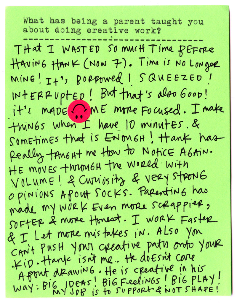  What has being a parent taught you about doing creative work?  That I wasted so much time before having Hank (now 7). Time is no longer mine! It’s borrowed! Squeezed! Interrupted! But that’s also good—it’s made me more focused. I make things when I have 10 minutes, and sometimes that is enough!  Hank has really taught me how to notice again. He moves through the world with volume, curiosity, and very strong opinions about socks. Parenting has made my work even scrappier, softer, and more honest. I work faster and I let more mistakes in.  Also—you can’t push your creative path onto your kid. Hank isn’t me. He doesn’t care about drawing. He is creative in his own way: big ideas! Big feelings! Big play!  My job is to support, not shape.