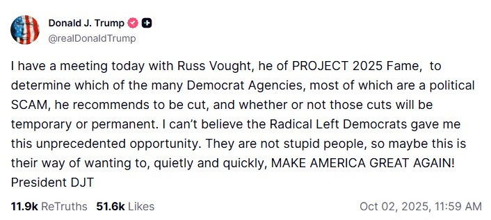Screenshot of October 2 Truth Social post by Donald Trump: 'I have a meeting today with Russ Vought, he of PROJECT 2025 Fame, to determine which of the many Democrat Agencies, most of which are a political SCAM, he recommends to be cut, and whether or not those cuts will be temporary or permanent. I can’t believe the Radical Left Democrats gave me this unprecedented opportunity. They are not stupid people, so maybe this is their way of wanting to, quietly and quickly, MAKE AMERICA GREAT AGAIN! President DJT' Screenshot of October 2 Truth Social post by Donald Trump: 'I have a meeting today with Russ Vought, he of PROJECT 2025 Fame, to determine which of the many Democrat Agencies, most of which are a political SCAM, he recommends to be cut, and whether or not those cuts will be temporary or permanent. I can’t believe the Radical Left Democrats gave me this unprecedented opportunity. They are not stupid people, so maybe this is their way of wanting to, quietly and quickly, MAKE AMERICA GREAT AGAIN! President DJT'