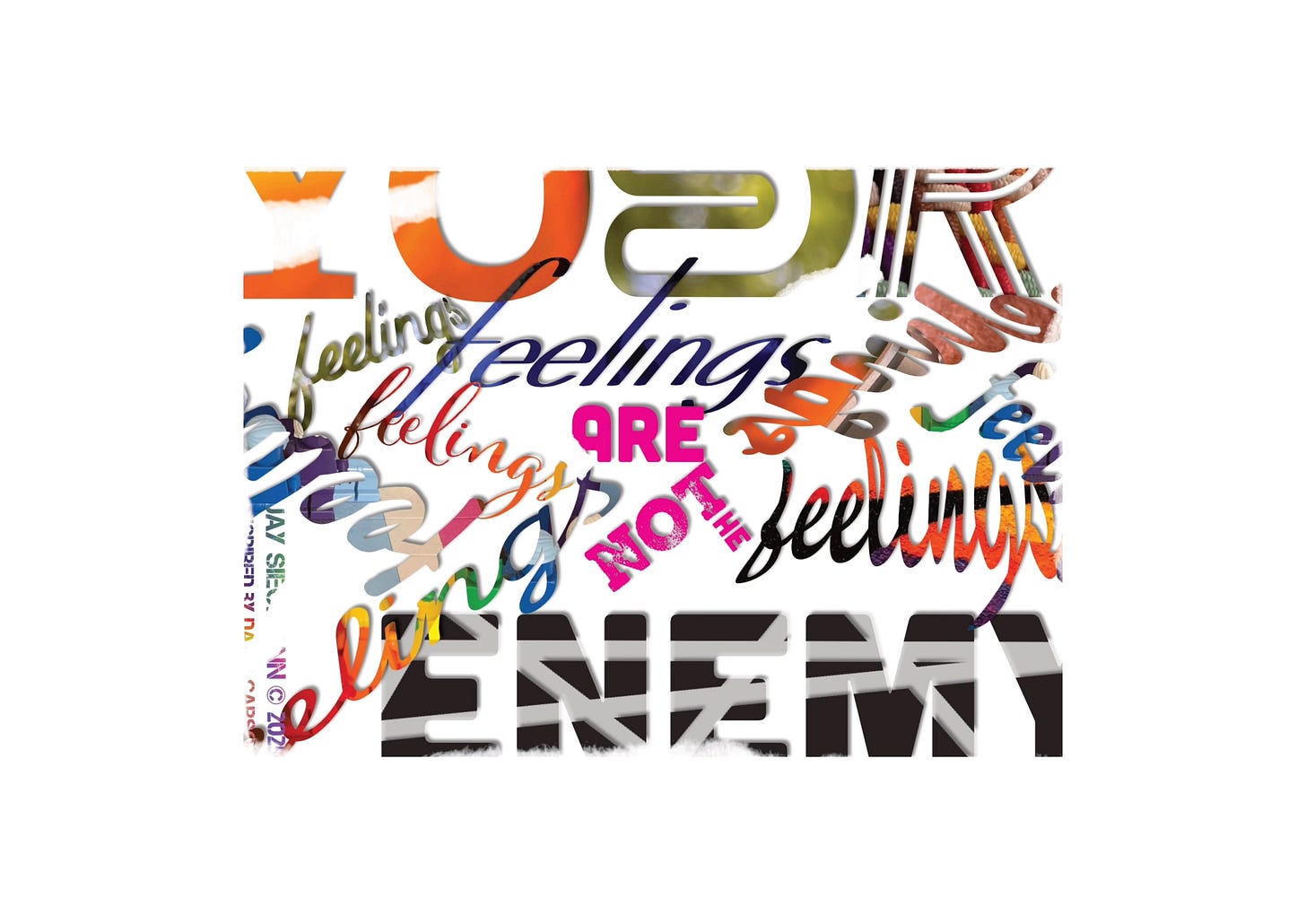 A chaotic, David Carson–inspired digital collage of the phrase “Your feelings are not the enemy.” The word “YOUR” looms large at the top in fragmented orange and green typography. The word “feelings” appears many times in different fonts, colors, and directions, layered over each other in blues, reds, oranges, and blacks, creating a sense of swirling intensity. The words “ARE” and “NOT THE” stand out in bright pink. At the bottom, the word “ENEMY” appears bold, heavy, and fractured in black and gray stripes, anchoring the composition. The overall effect is messy, vibrant, and textured—capturing the complexity of emotions while undermining the idea of feelings as an enemy.