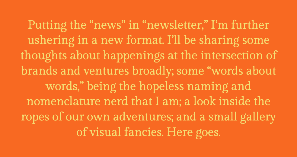 The image shows a plain, orange background with centered text in a large, serif font. The text reads: "Putting the 'news' in 'newsletter,' I'm further ushering in a new format. I'll be sharing some thoughts about happenings at the intersection of brands and ventures broadly; some 'words about words,' being the hopeless naming and nomenclature nerd that I am; a look inside the ropes of our own adventures; and a small gallery of visual fancies. Here goes." This text suggests an introduction to a series of topics that will be discussed within the newsletter, emphasizing a focus on branding, linguistics, and personal insights.