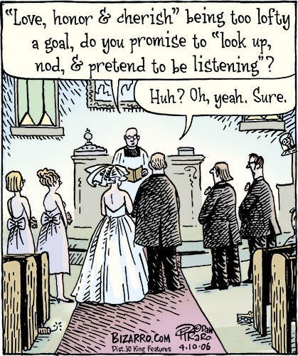 Comic of a clergyman conducting a traditional church wedding. He says to the bride and groom, “Love, honor, and cherish being too lofty a goal, do you promise to look up, nod, and pretend to be listening?” The groom responds, “Huh? Oh, yeah. Sure.”