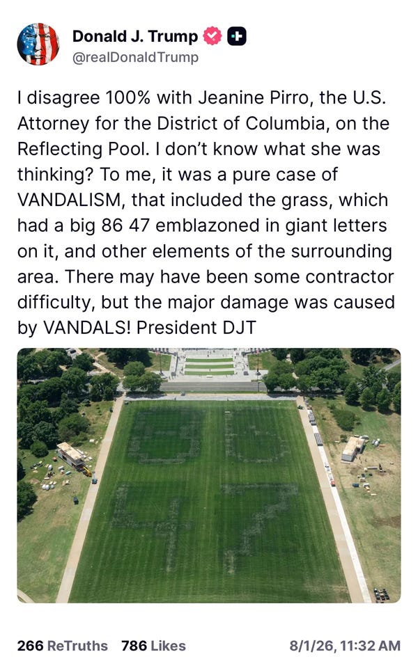 Donald J. Trump + @realDonaldTrump I disagree 100% with Jeanine Pirro, the U.S. Attorney for the District of Columbia, on the Reflecting Pool. I don't know what she was thinking? To me, it was a pure case of VANDALISM, that included the grass, which had a big 86 47 emblazoned in giant letters on it, and other elements of the surrounding area. There may have been some contractor difficulty, but the major damage was caused by VANDALS! President DJT Donald J. Trump + @realDonaldTrump I disagree 100% with Jeanine Pirro, the U.S. Attorney for the District of Columbia, on the Reflecting Pool. I don't know what she was thinking? To me, it was a pure case of VANDALISM, that included the grass, which had a big 86 47 emblazoned in giant letters on it, and other elements of the surrounding area. There may have been some contractor difficulty, but the major damage was caused by VANDALS! President DJT