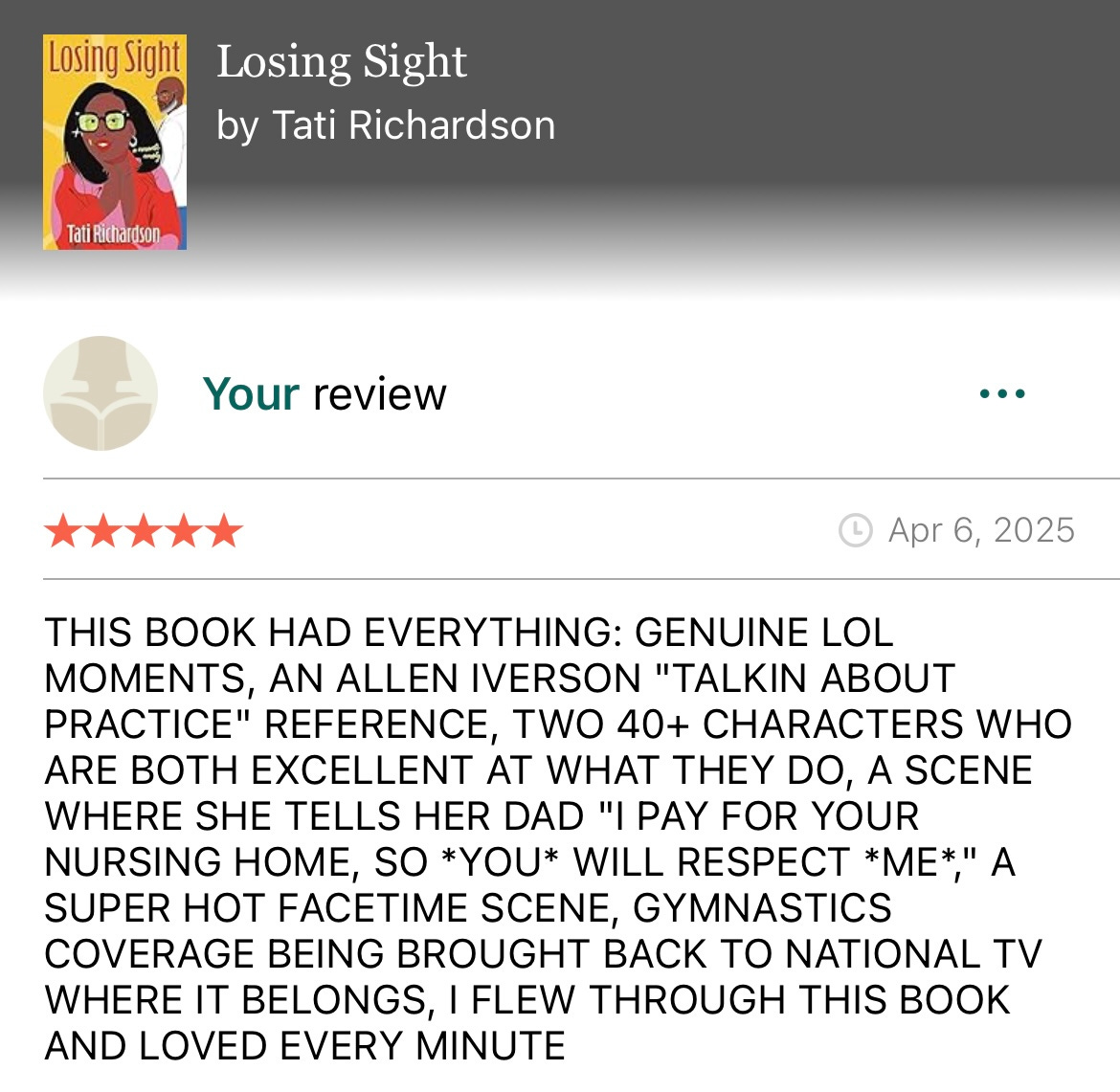 All caps Goodreads review for Losing Sight by Tati Richardson that reads: THIS BOOK HAD EVERYTHING: GENUINE LOL MOMENTS, AN ALLEN IVERSON "TALKIN ABOUT PRACTICE" REFERENCE, TWO 40+ CHARACTERS WHO ARE BOTH EXCELLENT AT WHAT THEY DO, A SCENE WHERE SHE TELLS HER DAD "I PAY FOR YOUR NURSING HOME, SO *YOU* WILL RESPECT *ME*, A SUPER HOT FACETIME SCENE, GYMNASTICS COVERAGE BEING BROUGHT BACK TO NATIONAL TV WHERE IT BELONGS, I FLEW THROUGH THIS BOOK AND LOVED EVERY MINUTE