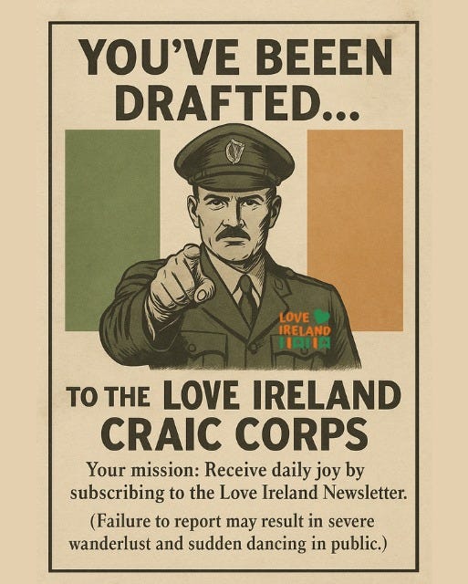 May be an image of text that says "YOU'VE BEEEN DRAFTED... LOVE IRELAND IAHIA TO THE LOVE IRELAND CRAIC CORPS Your mission: Receive daily joy by subscribing to the Love Ireland Newsletter. (Failure to report may result in severe wanderlust and sudden dancing in public.)"