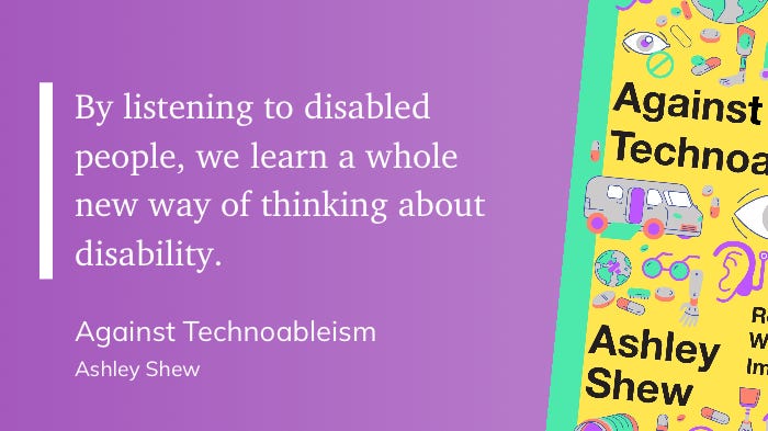 By listening to disabled people, we learn a whole new way of thinking about disability. Against Technoableism Ashley Shew