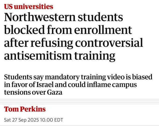 May be an image of text that says 'US universities Northwestern students blocked from enrollment after refusing controversial antisemitism training Students say mandatory training video is biased in favor of Israel and could inflame campus tensions over Gaza Tom Perkins Sat 27 Sep 2025 10.00 EDT EDT'
