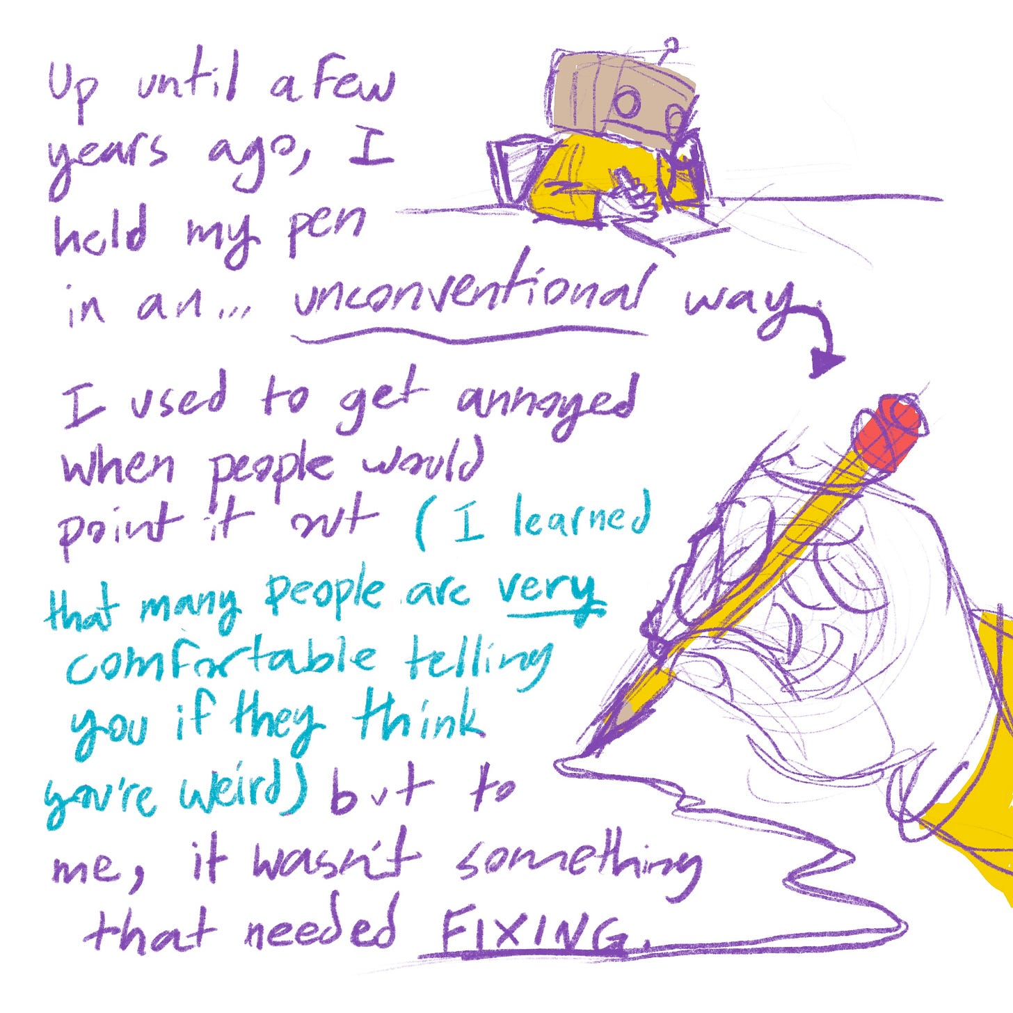 Up until a few years ago, I held my pen in an... unconventional way. I used to get annoyed when people would point it out (I learned that many people are very comfortable telling you if they think you're weird) but to me, it wasn't something that needed fixing.