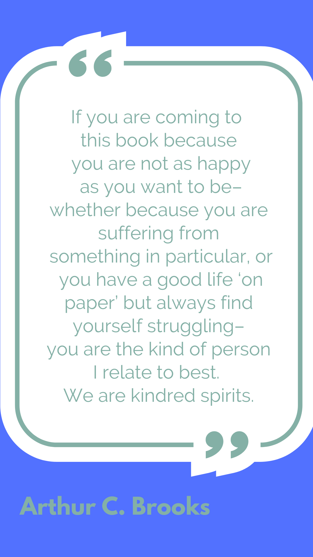 "If you are coming to this book because you are not as happy as you want to be–whether because you are suffering from something in particular, or you have a good life ‘on paper’ but always find yourself struggling–you are the kind of person I relate to best. We are kindred spirits," said Arthur C. Brooks.