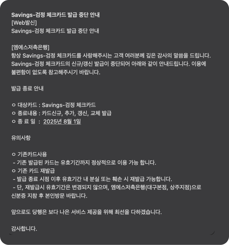 Savings-검정 체크카드 발급 중단 안내  [엠에스저축은행] 항상 Savings-검정 체크카드를 사랑해주시는 고객 여러분께 깊은 감사의 말씀을 드립니다. Savings-검정 체크카드의 신규/갱신 발급이 중단되어 아래와 같이 안내드립니다. 이용에 불편함이 없도록 참고해주시기 바랍니다.  발급 종료 안내  ㅇ 대상카드 : Savings-검정 체크카드 ㅇ 종료내용 : 카드신규, 추가, 갱신, 교체 발급 ㅇ 종 료 일  :  2025년 8월 1일  유의사항  ㅇ 기존카드사용  - 기존 발급된 카드는 유효기간까지 정상적으로 이용 가능 합니다. ㅇ 기존 카드 재발급  - 발급 종료 시점 이후 유효기간 내 분실 또는 훼손 시 재발급 가능합니다.  - 단, 재발급시 유효기간은 변경되지 않으며, 엠에스저축은행(대구본점, 상주지점)으로 신분증 지참 후 본인방문 바랍니다.  앞으로도 당행은 보다 나은 서비스 제공을 위해 최선을 다하겠습니다.  감사합니다.