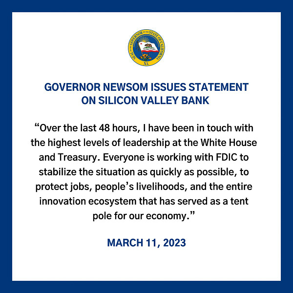 Governor Newsom Issues Statement on Silicon Valley Bank "Over the last 48 hours, I have been in touch with the highest levels of leadership at the White House and Treasury. Everyone is working with FDIC to stabilize the situation as quickly as possible, to protect jobs, people’s livelihoods, and the entire innovation ecosystem that has served as a tent pole for our economy." March 11, 2023