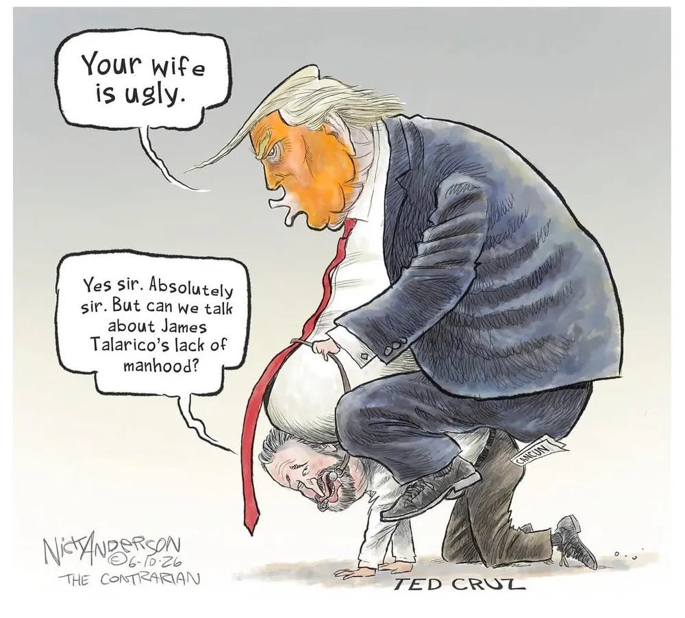Cartoon of a heavily orange-faced, pursed lips Trump riding on top of Ted Cruz. Trump says, “Your wife is ugly”, and Cruz replies, “Yes sir. Absolutely sir. But can we talk about James Talarico’s lack of manhood?” Cartoon of a heavily orange-faced, pursed lips Trump riding on top of Ted Cruz. Trump says, “Your wife is ugly”, and Cruz replies, “Yes sir. Absolutely sir. But can we talk about James Talarico’s lack of manhood?”