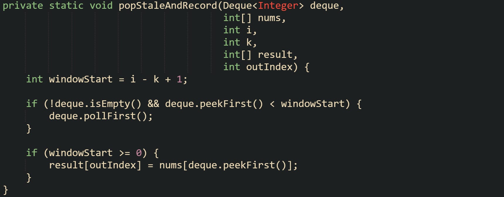 private static void popStaleAndRecord(Deque<Integer> deque,                                       int[] nums,                                       int i,                                       int k,                                       int[] result,                                       int outIndex) {     int windowStart = i - k + 1;      if (!deque.isEmpty() && deque.peekFirst() < windowStart) {         deque.pollFirst();     }      if (windowStart >= 0) {         result[outIndex] = nums[deque.peekFirst()];     } }