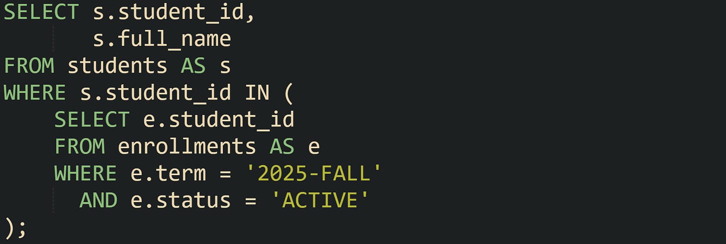 SELECT s.student_id,        s.full_name FROM students AS s WHERE s.student_id IN (     SELECT e.student_id     FROM enrollments AS e     WHERE e.term = '2025-FALL'       AND e.status = 'ACTIVE' );