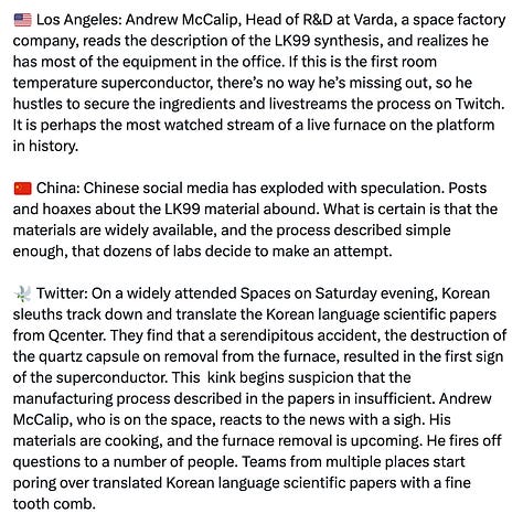 Tweet from account @8teapi reading: The Race To Validate  ⏰Previously, on Friday 28 July Kwon goes rogue and presents at the MMC conference. Lee is forced to give an interview to Yonhap, retracting the 3 author paper, and disclosing Kwon had been fired 4 months earlier.  ⏰Continuing: 🇺🇸 Virginia:, HT Kim, shrugs off the frenzy, corrects the 6 author Arxiv paper. He resubmits on Saturday, with the correction to be mailed out by Arxiv on Tuesday morning. He then starts on his calls and emails.  🇺🇸 Illinois: At DoE funded, Argonne National Labs, Jorg Maser at the Center for Nanoscale Materials gets a call from HT. Maser is trying to figure out what is happening in LK99 as its superconductivity fades around the critical temperature. HT and Maser brainstorm before dialing off.  🇰🇷 Seoul: JH Kim is in the salt mines, supervising production of more LK99, trying to scale up the manufacturing process. HT has more questions on the manufacturing process, which JH quickly answers. Later in the day Lee storms in to the office, swearing at JH’s LinkedIn shitposts. JH deletes everything on his LinkedIn, killing the last Western social media presence of any member of the core team. On Saturday, an Internet influencer from China makes a visit to the modest Qcenter headquarters, is told “Yes, yes we have it” by reception, handed a business card and shooed away.  🇺🇸 Los Angeles: Andrew McCalip, Head of R&D at Varda, a space factory company, reads the description of the LK99 synthesis, and realizes he has most of the equipment in the office. If this is the first room temperature superconductor, there’s no way he’s missing out, so he hustles to secure the ingredients and livestreams the process on Twitch. It is perhaps the most watched stream of a live furnace on the platform in history.  🇨🇳 China: Chinese social media has exploded with speculation. Posts and hoaxes about the LK99 material abound. What is certain is that the materials are widely available, and the process described simple enough, that dozens of labs decide to make an attempt.  🕊️ Twitter: On a widely attended Spaces on Saturday evening, Korean sleuths track down and translate the Korean language scientific papers from Qcenter. They find that a serendipitous accident, the destruction of the quartz capsule on removal from the furnace, resulted in the first sign of the superconductor. This  kink begins suspicion that the manufacturing process described in the papers in insufficient. Andrew McCalip, who is on the space, reacts to the news with a sigh. His materials are cooking, and the furnace removal is upcoming. He fires off questions to a number of people. Teams from multiple places start poring over translated Korean language scientific papers with a fine tooth comb.  🇷🇺 Russia: Soil scientist and anime catgirl Iris, stumbles upon the papers and reads them casually on Friday morning. Russian scientific practice when replicating Western papers is to deconstruct the science into abstraction. Not having the same access to equipment, Russian inquiry delves into the why much more deeply, to concentrate on the essence required to produce the outcome. With that starting point, cursing and swearing in inimical Russian style, she recognizes the smokescreen of the method in both papers immediately, cursing the idiocy of the Korean team (normally it would American, but the curses work just as well on Koreans). You want to produce a crystal, get good quality, well mixed starting inputs, and perform the actual exothermic reaction that produces the desired outcome. She posts her kitchen chemistry process over the weekend, at arrives at 2 confirmed Meissner effect levitation stones, beating all other public teams. She posts the pics on Twitter and begins to indulge in her favorite hobby, insulting the intelligence of westerners.   📈In Corporate Boardrooms Around The World: Eyebrows are raised, what-ifs are asked, quiet emissaries are despatched.  ⏰Monday