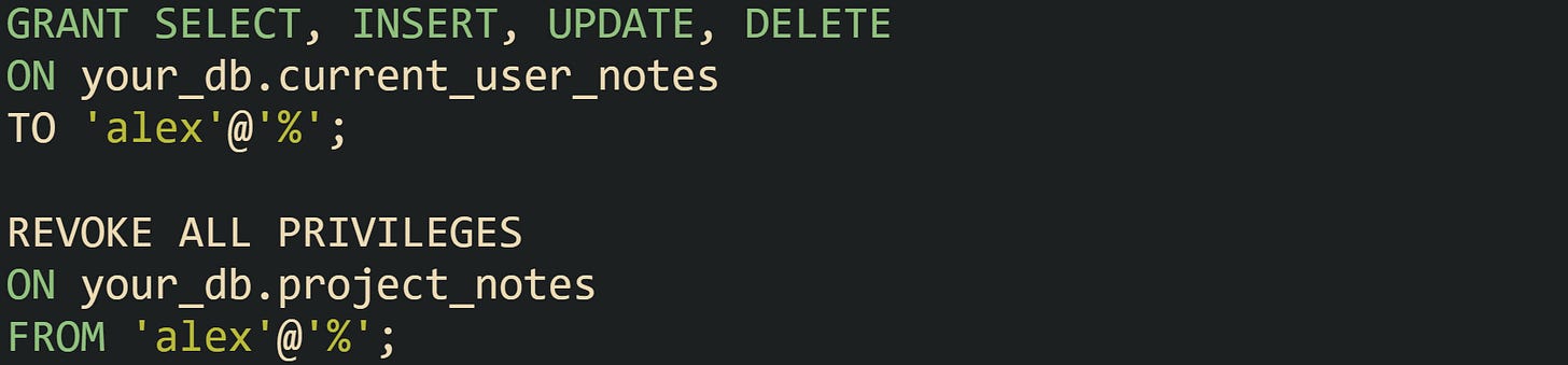 GRANT SELECT, INSERT, UPDATE, DELETE ON your_db.current_user_notes TO 'alex'@'%'; REVOKE ALL PRIVILEGES ON your_db.project_notes FROM 'alex'@'%'; GRANT SELECT, INSERT, UPDATE, DELETE ON your_db.current_user_notes TO 'alex'@'%'; REVOKE ALL PRIVILEGES ON your_db.project_notes FROM 'alex'@'%';
