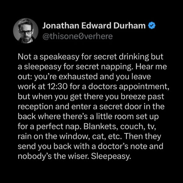 post by Jonathan Edward Durham (@thisone0verhere): “Not a speakeasy for secret drinking but a sleepeasy for secret napping. Hear me out: you’re exhausted and you leave work at 12:30 for a doctor’s appointment, but when you get there you breeze past reception and enter a secret door in the back where there’s a little room set up for a perfect nap. Blankets, couch, tv, rain on the window, cat, etc. Then they send you back with a doctor’s note and nobody’s the wiser. Sleepeasy.”