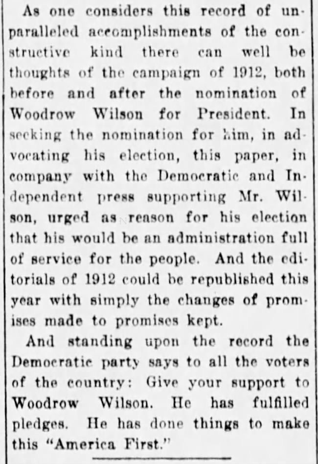 A RECORD OF SERVICE. The men who are making Democratic cartoons this year have an easy task, for there has been so much done by the Democratic administration that there is a fertile field for effective service in behalf of the party along this line. And it is being made use of in cartoons which carry the point straight home. The News and Observer presents on this page one of those cartoons today, its descriptive title "Some Record," in it the cartoonist presenting some of the great achievements of the Wilson administration being examined by the voter. It is a cartoon of truth. In the record list of accomplishments given are the Federal Reserve Banking Law, the Rural Credits Law, the Trade Commission Law, the Income Tax, the Parcels Post Law, the Child Labor Law, the National Defense appropriation, and as showing the splendid condition of the country with the Democracy in charge, that we have reached a period of the greatest exports in the history of this country. And there are other things of great importance to the progress and prosperity of our people which can be named. As one considers this record of unparalleled accomplishments of the constructive kind there can well be thoughts of the campaign of 1912, both before and after the nomination of Woodrow Wilson for President. In seeking the nomination for him, in advocating his election, this paper, in company with the Democratic and Independent press supporting Mr. Wilson, urged as reason for his election that his would be an administration full of service for the people. And the edi. torials of 1912 could be republished this year with simply the changes of promises made to promises kept. And standing upon the record the Demoeratie party says to all the voters of the country: Give your support to Woodrow Wilson. He has fulfilled pledges. He has done things to make this "America First." of a of A RECORD OF SERVICE. The men who are making Democratic cartoons this year have an easy task, for there has been so much done by the Democratic administration that there is a fertile field for effective service in behalf of the party along this line. And it is being made use of in cartoons which carry the point straight home. The News and Observer presents on this page one of those cartoons today, its descriptive title "Some Record," in it the cartoonist presenting some of the great achievements of the Wilson administration being examined by the voter. It is a cartoon of truth. In the record list of accomplishments given are the Federal Reserve Banking Law, the Rural Credits Law, the Trade Commission Law, the Income Tax, the Parcels Post Law, the Child Labor Law, the National Defense appropriation, and as showing the splendid condition of the country with the Democracy in charge, that we have reached a period of the greatest exports in the history of this country. And there are other things of great importance to the progress and prosperity of our people which can be named. As one considers this record of unparalleled accomplishments of the constructive kind there can well be thoughts of the campaign of 1912, both before and after the nomination of Woodrow Wilson for President. In seeking the nomination for him, in advocating his election, this paper, in company with the Democratic and Independent press supporting Mr. Wilson, urged as reason for his election that his would be an administration full of service for the people. And the edi. torials of 1912 could be republished this year with simply the changes of promises made to promises kept. And standing upon the record the Demoeratie party says to all the voters of the country: Give your support to Woodrow Wilson. He has fulfilled pledges. He has done things to make this "America First." of a of