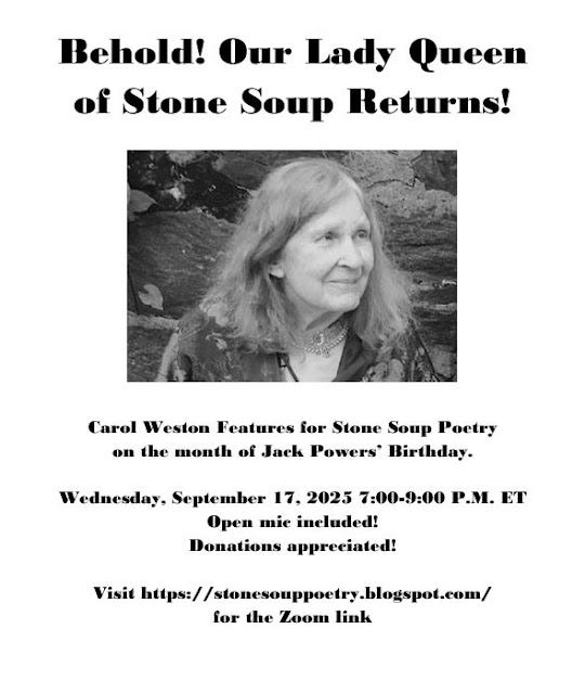 Flyer: Behold! Our Lady Queen of Stone Soup Returns! - Carol Weston Features for Stone Soup Poetry  on the month of Jack Powers’ Birthday. - Wednesday, September 17, 2025 7:00-9:00 P.M. ET - Open mic included! Donations appreciated! - Visit https://stonesouppoetry.blogspot.com/ for the Zoom link