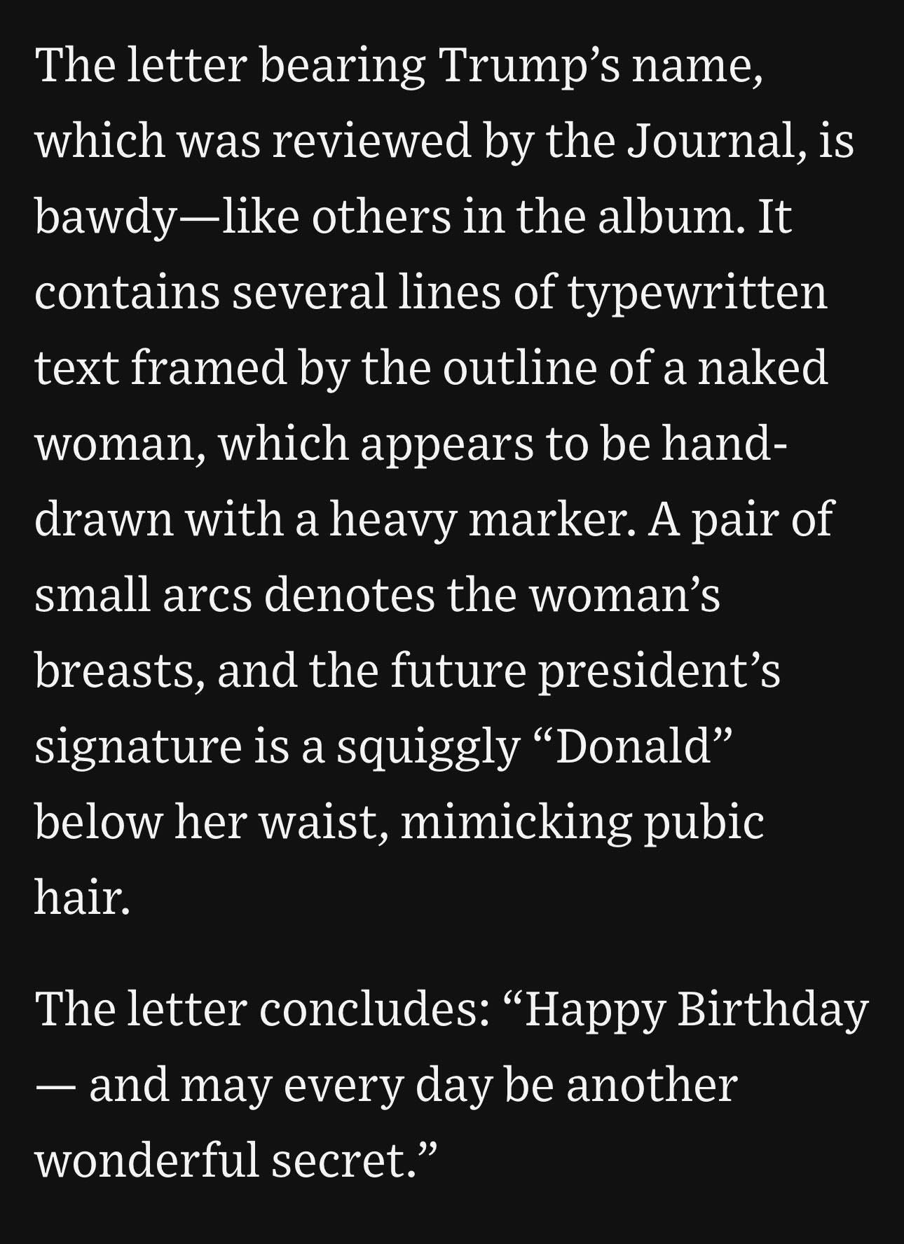 May be an image of text that says 'The letter bearing Trump's name, which was reviewed by the Journal, is bawdy-like like others in the album. It bawdy contains several lines of typewritten text framed by the outline of a naked woman, which appears to be hand- drawn with a heavy marker. A pair of small arcs denotes the woman's breasts, and the future president's signature is a squiggly "Donald" below her waist, mimicking pubic hair. The letter concludes: "Happy Birthday and may every day be another wonderful secret."'