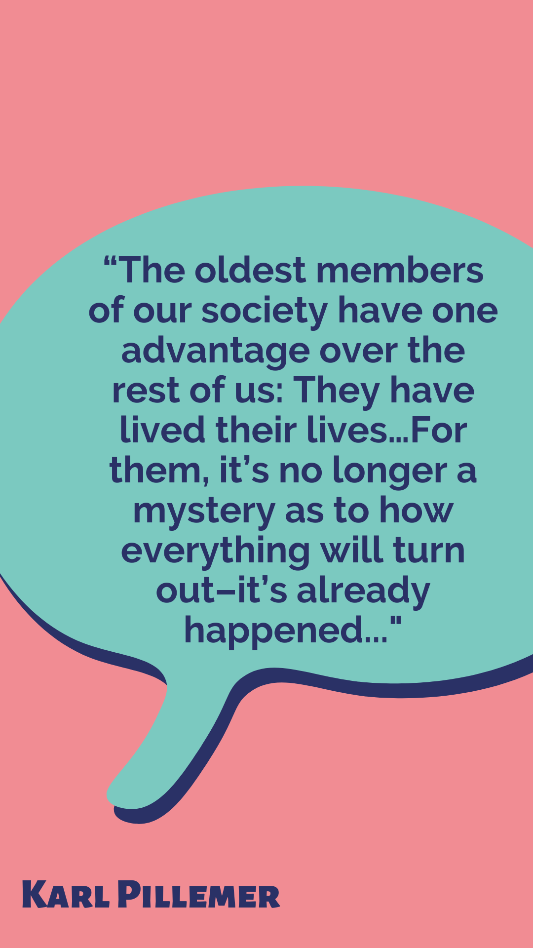 According to Karl Pillemer, “The oldest members of our society have one advantage over the rest of us: They have lived their lives…For them, it’s no longer a mystery as to how everything will turn out–it’s already happened.”