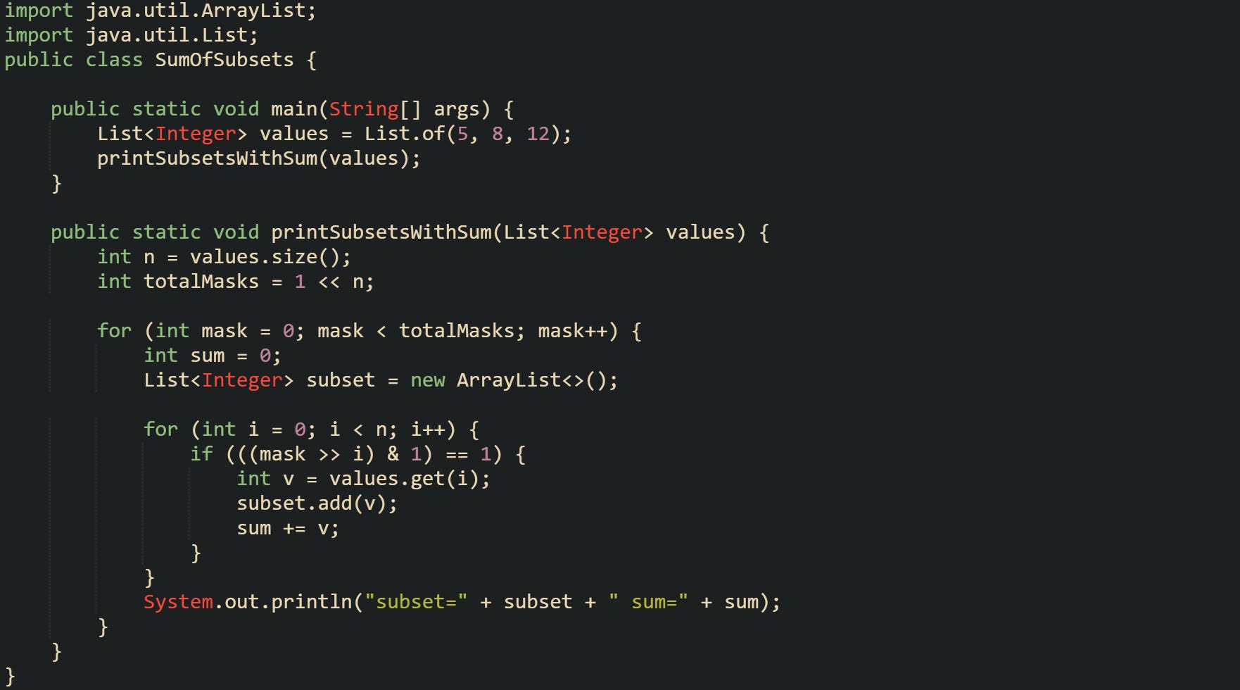 import java.util.ArrayList; import java.util.List;  public class SumOfSubsets {      public static void main(String[] args) {         List<Integer> values = List.of(5, 8, 12);         printSubsetsWithSum(values);     }      public static void printSubsetsWithSum(List<Integer> values) {         int n = values.size();         int totalMasks = 1 << n;          for (int mask = 0; mask < totalMasks; mask++) {             int sum = 0;             List<Integer> subset = new ArrayList<>();              for (int i = 0; i < n; i++) {                 if (((mask >> i) & 1) == 1) {                     int v = values.get(i);                     subset.add(v);                     sum += v;                 }             }              System.out.println("subset=" + subset + " sum=" + sum);         }     } }
