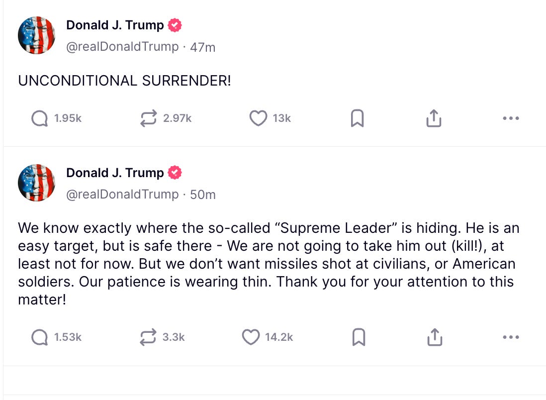 Trump: 1. UNCONDITIONAL SURRENDER! 2. We know exactly where the so-called “Supreme Leader” is hiding. He is an easy target, but is safe there - We are not going to take him out (kill!), at least not for now. But we don’t want missiles shot at civilians, or American soldiers. Our patience is wearing thin. Thank you for your attention to this matter!