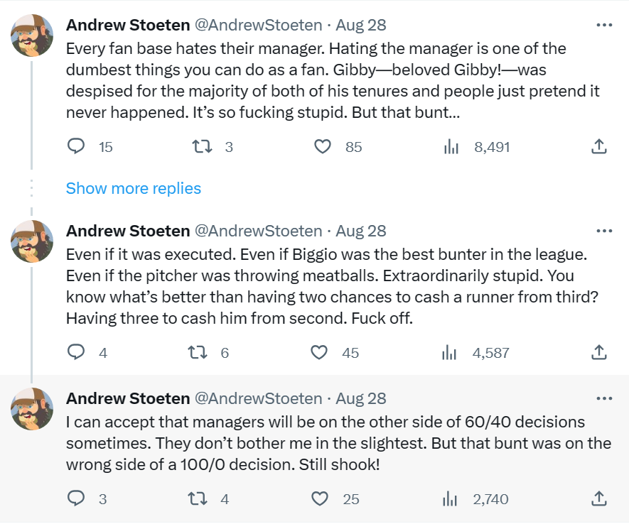 @AndrewStoeten: "Every fan base hates their manager. Hating the manager is one of the dumbest things you can do as a fan. Gibby—beloved Gibby!—was despised for the majority of both of his tenures and people just pretend it never happened. It’s so fucking stupid. But that bunt…" "Even if it was executed. Even if Biggio was the best bunter in the league. Even if the pitcher was throwing meatballs. Extraordinarily stupid. You know what’s better than having two chances to cash a runner from third? Having three to cash him from second. Fuck off." "I can accept that managers will be on the other side of 60/40 decisions sometimes. They don’t bother me in the slightest. But that bunt was on the wrong side of a 100/0 decision. Still shook!"