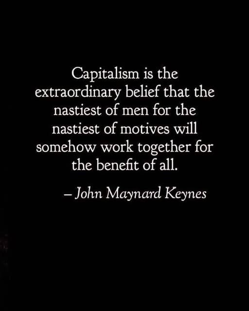 May be an image of text that says 'Capitalism 1S the extraordinary belief that the the nastiest of men for the nastiest of motives will somehow work together for the benefit of all. -John Maynard Keynes'