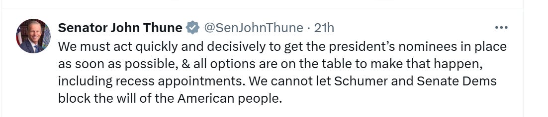 Thune tweet: We must act quickly and decisively to get the president’s nominees in place as soon as possible, & all options are on the table to make that happen, including recess appointments. We cannot let Schumer and Senate Dems block the will of the American people. Thune tweet: We must act quickly and decisively to get the president’s nominees in place as soon as possible, & all options are on the table to make that happen, including recess appointments. We cannot let Schumer and Senate Dems block the will of the American people.