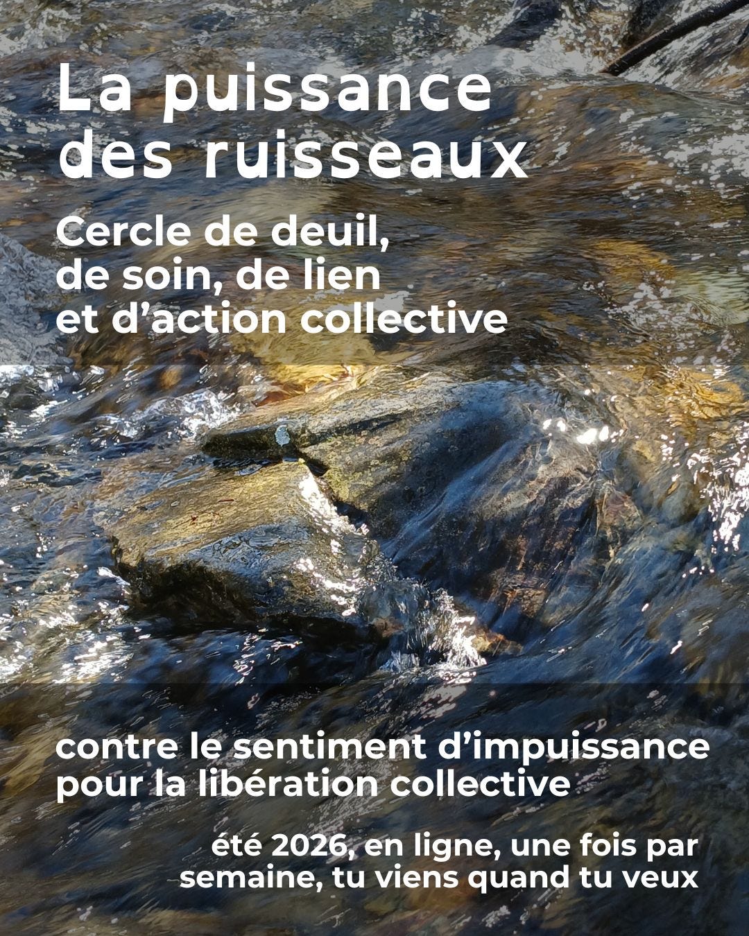 Texte en blanc: la puissance des ruisseaux, cercle de deuil, de soin, de lien et d'action collective, contre le sentiment d'impuissance, pour la libération collective, été 2026 en ligne, une fois par semaine, tu viens quand tu veux. À l'arrière-plan: photo de rochers dans une rivière entourés par le courant de l'eau vive qui s'écoule.