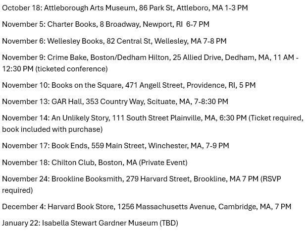 May be an image of text that says 'October Attleborough Arts Museum, November 5: Charter Books, Park November Attleboro, Broadway, Newport, RI November Wellesley Books, 82 Central St, Wellesley, 12:30 Crime Bake, Boston/Dedham Hilton, 25 Allied Drive, (ticketed conference) November November Books on the Square, 471 Angell Street, Providence, November GAR Hall, 353 Country Way, Scituate, MA, 7-8:30 An Unlikely Story, 111 South Street Plainville, MA, book included with purchase) November PM November Ends, 559 Main Street, Winchester, MA, Chilton Club, Boston, A (Private Event) November 24: Brookline Booksmith, 279 Harvard Street, Brookline, required) December January Harvard Book Store, 1256 Massachusetts Avenue, (RSVP Isabella Stewart Gardner Museum'