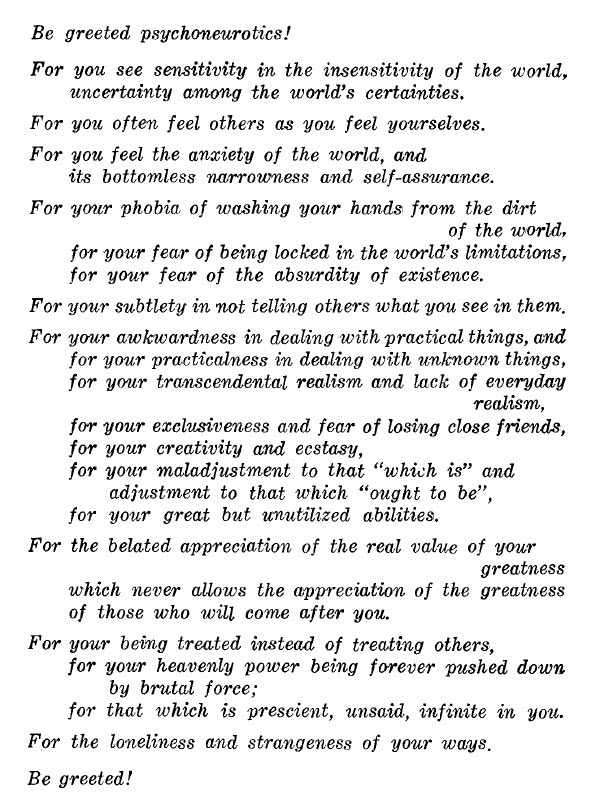 Image description: black text in italics on a white background:  Be greeted psychoneurotics! For you see sensitivity in the insensitivity of the world, uncertainty among the world’s certainties. For you often feel others as you feel yourselves. For you feel the anxiety of the world, and its bottomless narrowness and self-assurance. For your phobia of washing your hands from the dirt of the world, for your fear of being locked in the world’s limitations, for your fear of the absurdity of existence. For your subtlety in not telling others what you see in them. For your awkwardness in dealing with practical things, and for your practicalness in dealing with unknown things, for your transcendental realism and lack of everyday  realism, for your exclusiveness and fear of losing close friends, for your creativity and ecstasy, for your maladjustment to that “which is” and adjustment to that which “ought to be,” for your great but unutilized abilities. For the belated appreciation of the real value of your greatness which never allows the appreciation of the greatness of those who will come after you. For your being treated instead of treating others, for your heavenly power being forever pushed down by brutal force; for that which is prescient, unsaid, infinite in you. For the loneliness and strangeness of your ways. Be greeted!