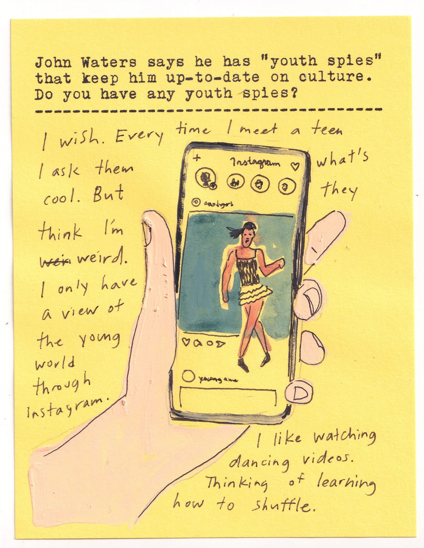 John Waters says he has “youth spies” that keep him up-to-date on culture. Do you have any youth spies?   I wish. Every time I meet a teen I ask them what’s cool. But they think I’m weird. I only have a view of the young world through Instagram. I like watching dancing videos. Thinking of learning how to shuffle. 