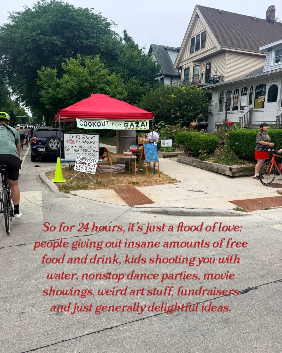 "So for 24 hours, it's just a flood of love: people giving out insane amounts of free food and drink, kids shooting you with water, nonstop dance parties, movie showings weird art stuff, fundraisers and just generally delightful ideas."