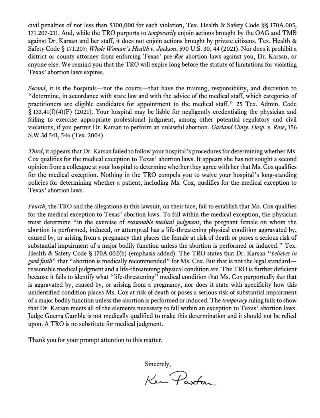 civil penalties of not less than $100,000 for each violation, Tex. Health & Safety Code §§ 170A.005, 171.207-211. And, while the TRO purports to temporarily enjoin actions brought by the OAG and TMB against Dr. Karsan and her staff, it does not enjoin actions brought by private citizens. Tex. Health & Safety Code § 171.207; Whole Woman's Health v. Jackson, 590 U.S. 30, 44 (2021). Nor does it prohibit a district or county attorney from enforcing Texas' pre-Roe abortion laws against you, Dr. Karsan, or anyone else. We remind you that the TRO will expire long before the statute of limitations for violating Texas' abortion laws expires. Second, it is the hospitals—not the courts—that have the training, responsibility, and discretion to "determine, in accordance with state law and with the advice of the medical staff, which categories of practitioners are eligible candidates for appointment to the medical staff." 25 Tex. Admin. Code § 133.41(f)(4)(F) (2021). Your hospital may be liable for negligently credentialing the physician and failing to exercise appropriate professional judgment, among other potential regulatory and civil violations, if you permit Dr. Karsan to perform an unlawful abortion. Garland Cmof. Hosp. v. Rose, 156 S.W.3d 541, 546 (Tex. 2004). Third, it appears that Dr. Karsan failed to follow your hospital's procedures for determining whether Ms. Cox qualifies for the medical exception to Texas' abortion laws. It appears she has not sought a second opinion from a colleague at your hospital to determine whether they agree with her that Ms. Cox qualifies for the medical exception. Nothing in the TRO compels you to waive your hospital's long-standing policies for determining whether a patient, including Ms. Cox, qualifies for the medical exception to Texas' abortion laws. Fourth, the TRO and the allegations in this lawsuit, on their face, fail to establish that Ms. Cox qualifies for the medical exception to Texas' abortion laws. To fall within the medical exception, the physician must determine "in the exercise of reasonable medical judgment, the pregnant female on whom the abortion is performed, induced, or attempted has a life-threatening physical condition aggravated by, caused by, or arising from a pregnancy that places the female at risk of death or poses a serious risk of substantial impairment of a major bodily function unless the abortion is performed or induced." Tex. Health & Safety Code § 170A.002(b) (emphasis added). The TRO states that Dr. Karsan "believes in good faith" that "abortion is medically recommended" for Ms. Cox. But that is not the legal standard—reasonable medical judgment and a life-threatening physical condition are. The TRO is further deficient because it fails to identify what "life-threatening" medical condition that Ms. Cox purportedly has that is aggravated by, caused by, or arising from a pregnancy, nor does it state with specificity how this unidentified condition places Ms. Cox at risk of death or poses a serious risk of substantial impairment of a major bodily function unless the abortion is performed or induced. The temporary ruling fails to show that Dr. Karsan meets all of the elements necessary to fall within an exception to Texas' abortion laws. Judge Guerra Gamble is not medically qualified to make this determination and it should not be relied upon. A TRO is no substitute for medical judgment. Thank you for your prompt attention to this matter. Sincerely, civil penalties of not less than $100,000 for each violation, Tex. Health & Safety Code §§ 170A.005, 171.207-211. And, while the TRO purports to temporarily enjoin actions brought by the OAG and TMB against Dr. Karsan and her staff, it does not enjoin actions brought by private citizens. Tex. Health & Safety Code § 171.207; Whole Woman's Health v. Jackson, 590 U.S. 30, 44 (2021). Nor does it prohibit a district or county attorney from enforcing Texas' pre-Roe abortion laws against you, Dr. Karsan, or anyone else. We remind you that the TRO will expire long before the statute of limitations for violating Texas' abortion laws expires. Second, it is the hospitals—not the courts—that have the training, responsibility, and discretion to "determine, in accordance with state law and with the advice of the medical staff, which categories of practitioners are eligible candidates for appointment to the medical staff." 25 Tex. Admin. Code § 133.41(f)(4)(F) (2021). Your hospital may be liable for negligently credentialing the physician and failing to exercise appropriate professional judgment, among other potential regulatory and civil violations, if you permit Dr. Karsan to perform an unlawful abortion. Garland Cmof. Hosp. v. Rose, 156 S.W.3d 541, 546 (Tex. 2004). Third, it appears that Dr. Karsan failed to follow your hospital's procedures for determining whether Ms. Cox qualifies for the medical exception to Texas' abortion laws. It appears she has not sought a second opinion from a colleague at your hospital to determine whether they agree with her that Ms. Cox qualifies for the medical exception. Nothing in the TRO compels you to waive your hospital's long-standing policies for determining whether a patient, including Ms. Cox, qualifies for the medical exception to Texas' abortion laws. Fourth, the TRO and the allegations in this lawsuit, on their face, fail to establish that Ms. Cox qualifies for the medical exception to Texas' abortion laws. To fall within the medical exception, the physician must determine "in the exercise of reasonable medical judgment, the pregnant female on whom the abortion is performed, induced, or attempted has a life-threatening physical condition aggravated by, caused by, or arising from a pregnancy that places the female at risk of death or poses a serious risk of substantial impairment of a major bodily function unless the abortion is performed or induced." Tex. Health & Safety Code § 170A.002(b) (emphasis added). The TRO states that Dr. Karsan "believes in good faith" that "abortion is medically recommended" for Ms. Cox. But that is not the legal standard—reasonable medical judgment and a life-threatening physical condition are. The TRO is further deficient because it fails to identify what "life-threatening" medical condition that Ms. Cox purportedly has that is aggravated by, caused by, or arising from a pregnancy, nor does it state with specificity how this unidentified condition places Ms. Cox at risk of death or poses a serious risk of substantial impairment of a major bodily function unless the abortion is performed or induced. The temporary ruling fails to show that Dr. Karsan meets all of the elements necessary to fall within an exception to Texas' abortion laws. Judge Guerra Gamble is not medically qualified to make this determination and it should not be relied upon. A TRO is no substitute for medical judgment. Thank you for your prompt attention to this matter. Sincerely,