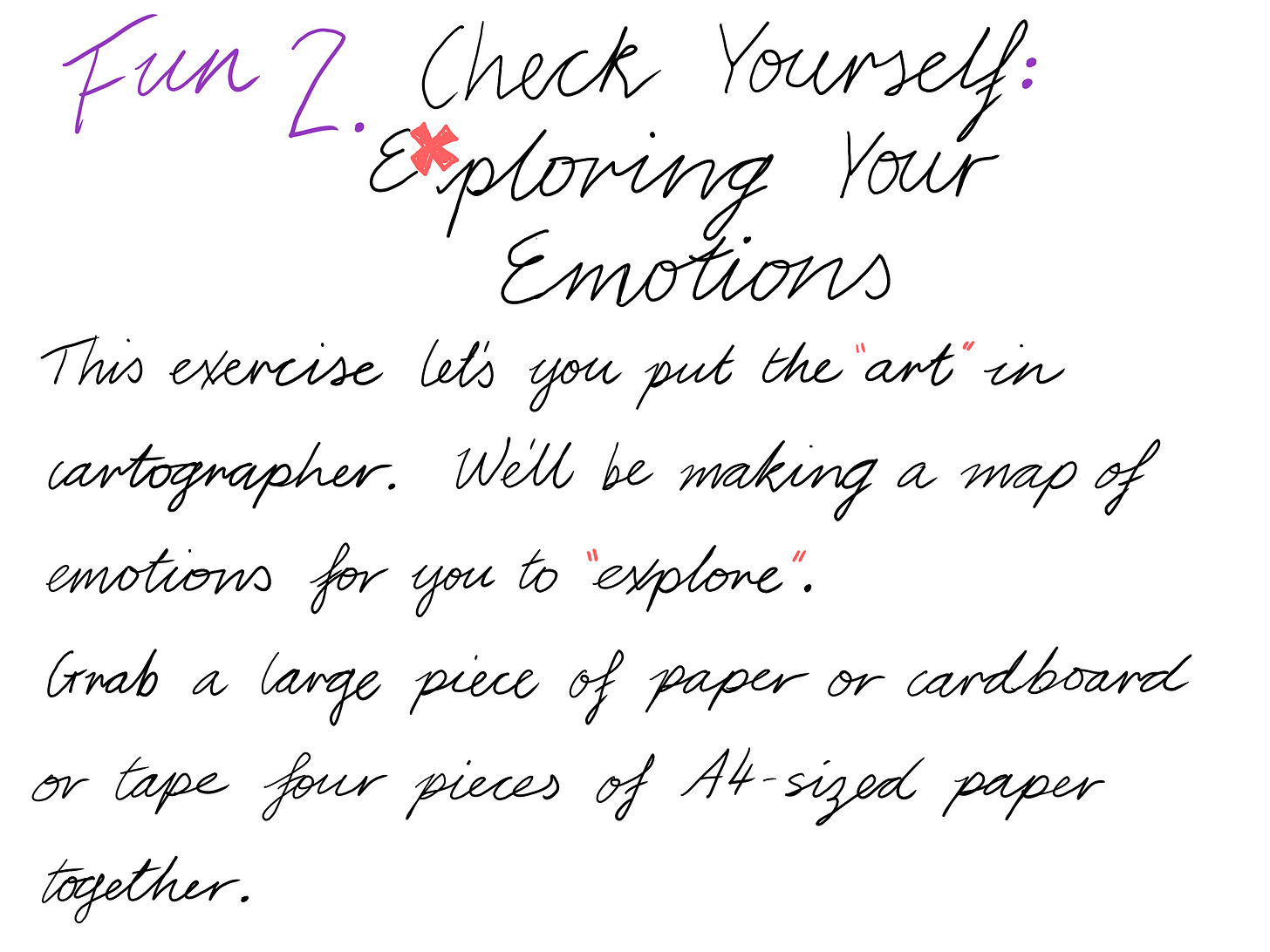 Fun 2. Check Yourself: Exploring Your Emotions This exercise lets you put the "art" in cartographer. We'll be making a map of emotions for you to "explore". Grab a large piece of paper or cardboard or tape four pieces of A4-sized paper together.
