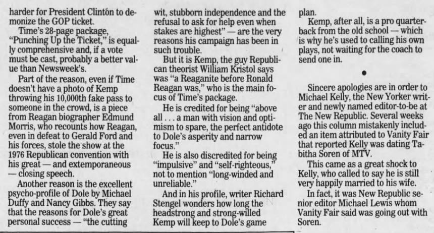 harder for President Clintón to de- wit, stubborn independence and the monize the GOP ticket. refusal to ask for help even when Time's 28-page package, stakes are highest" are the very "Punching Up the Ticket," is equal- reasons his campaign has been in ly comprehensive and, if a vote such trouble. must be cast, probably a better val- But it is Kemp, the guy Republiue than Newsweek's. can theorist William Kristol says Part of the reason, even if Time was "a Reaganite before Ronald doesn't have a photo of Kemp Reagan was," who is the main fothrowing his 10,000th fake pass to cus of Time's package. someone in the crowd, is a piece He is credited for being "above from Reagan biographer Edmund all ... a man with vision and optiMorris, who recounts how Reagan, mism to spare, the perfect antidote even in defeat to Gerald Ford and to Dole's asperity and narrow his forces, stole the show at the focus." 1976. Republican convention with He is also discredited for being 95 his great - and extemporaneous "impulsive" and "self-righteous, closing speech. not to mention "long-winded and Another reason is the excellent unreliable." psycho-profile of Dole by Michael And in his profile, writer Richard Duffy and Nancy Gibbs. They say Stengel wonders how long the that the reasons for Dole's great headstrong and strong-willed personal s success - "the cutting Kemp will keep to Dole's game plan. Kemp, after all, is a pro quarterback from the old school - which is why he's used to calling his own plays, 1 not waiting for the coach to send one in. • Sincere apologies are in order to Michael Kelly, the New Yorker writer and newly named editor-to-be at The New Republic. Several weeks ago this column mistakenly included an item attributed to Vanity Fair that reported Kelly was dating Tabitha Soren of MTV. This came as a great shock to Kelly, who called to say he is still very happily married to his wife. In fact, it was New Republic senior editor Michael Lewis whom Vanity Fair said was going out with Soren.