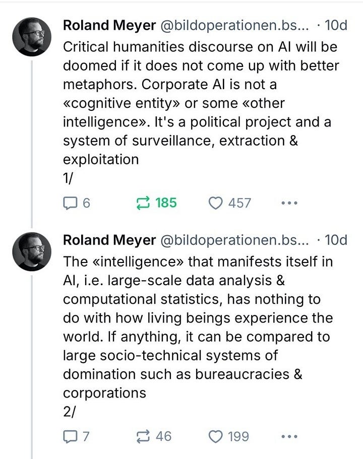 Critical humanities discourse on AI will be doomed if it does not come up with better metaphors. Corporate AI is not a «cognitive entity» or some «other intelligence». It's a political project and a system of surveillance, extraction & exploitation 1/ The «intelligence» that manifests itself in AI, i.e. large-scale data analysis & computational statistics, has nothing to do with how living beings experience the world. If anything, it can be compared to large socio-technical systems of domination such as bureaucracies & corporations 2/ When talking about AI, we should resist the idea that the ‹I› stands for anything resembling human or animal ‹intelligence› – a concept btw historically deeply intertwined with eugenics & ‹scientific› racism. Rather, this ‹intelligence› seems to be the same as in the term ‹military intelligence› 3/ As Kate Crawford, Wendy Chun and many others have shown, large-scale state and corporate bureaucratic apparatuses and techniques for data collection, statistical prediction and population control are the historical foundation on which AI is built (not to mention, again, eugenics) 4/ Nevertheless, there's a tendency in parts of the humanities to view AI as a kind of cure for the pitfalls of anthropocentrism, thereby not only echoing the machine fantasies of the 20th century avant-gardes, but also ignoring how AI is very much a product of Western anthropocentrism & colonialism 5/