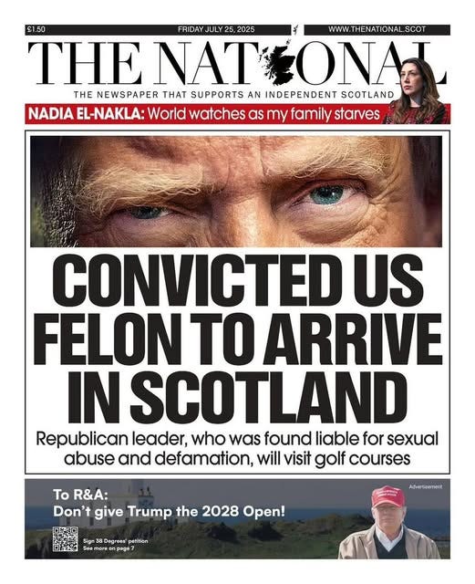 May be an image of 3 people and text that says '£1.50 FRIDAYJULY2 FRIDAY JULY2 5, 2025 WWW.THENATIONALSCOT IONAL SCOT WW.THENATIONAL THENATIO THE ENATIONA NAT THE NEWSPAPER THAT SUPPORTS AN INDEPENDENT SCOTLAND NADIA EL-NAKLA: World watches as my family starves CONVICTED US FELON TO ARRIVE INSCOTLAND Republican leader, who was found liable for sexual abuse and defamation, will visit golf courses 口キ河口 To R&A: Don't give Trump the 2028 Open! Sign3 Degreea' petition age7 Advertisement'