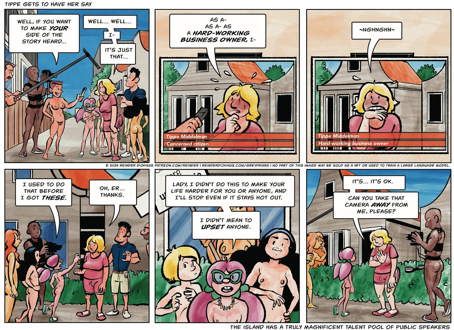 Panel 1. Terry points her microphone at Tippe. Terry: Well, if you want to make your side of the story heard… Tippe: Well… well… I- It's just that…  Panel 2. Tippe on TV, sweating bullets. Tippe: As a- as a- as a hard-working business owner, I- er… Chyron: Tippe Middelman - Concerned citizen  Panel 3. Tippe on TV, biting her hand. Tippe: ~Nghnghn~ Chyron: Tippe Middelman - Hard-working business owner  Panel 4. In real life, Caroline hands Tippe her candy armband from her wrist. Caroline: I used to to that before I got these. Tippe: Oh, er… thanks.  Panel 5. Caroline: Lady, I didn't do this to make your life harder for you or anyone, and I'll stop even if it stays hot out. I didn't mean to upset anyone.  Panel 6. Tippe waves at the camera. Tippe: It's… it's OK. Can you take that camera away from me, please?