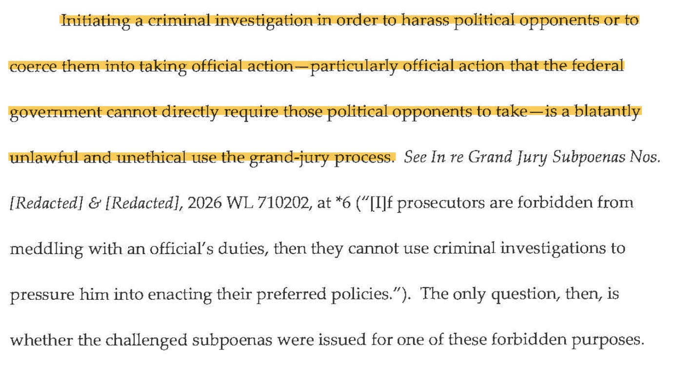 Initiating a criminal investigation in order to harass political opponents or to coerce them into taking official action-particularly official action that the federal government cannot directly require those political opponents to take-is a blatantly unlawful and unethical use the grand-jury process. See In re Grand Jury Subpoenas Nos. [Redacted] & [Redacted], 2026 WL 710202, at *6 ("[I]f prosecutors are forbidden from meddling with an official's duties, then they cannot use criminal investigations to pressure him into enacting their preferred policies."). The only question, then, is whether the challenged subpoenas were issued for one of these forbidden purposes.