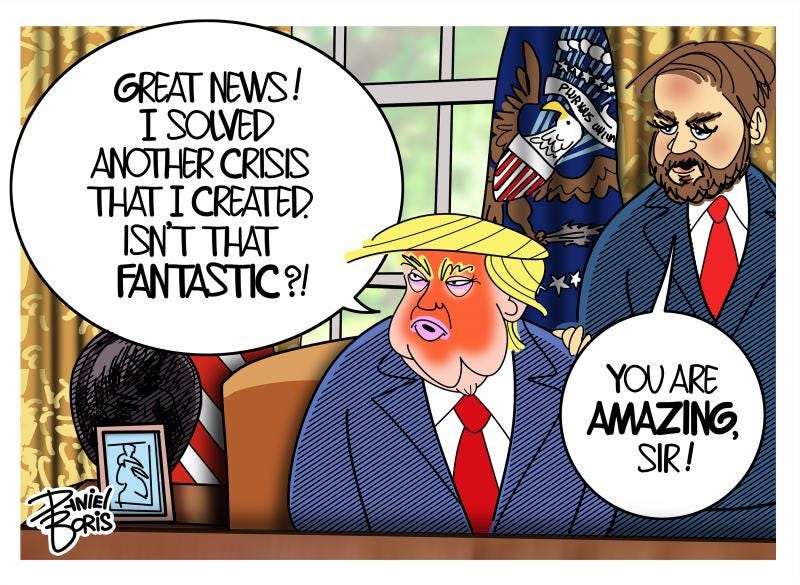 Trump seated behind his Oval office desk. JD Vance standing behind him his with hand on Trump's shoulder. Trump: "Great news! I've solved another crisis that I created. Isn't that fantastic?! JD Vance: "You are amazing, Sir!" Trump seated behind his Oval office desk. JD Vance standing behind him his with hand on Trump's shoulder. Trump: "Great news! I've solved another crisis that I created. Isn't that fantastic?! JD Vance: "You are amazing, Sir!"