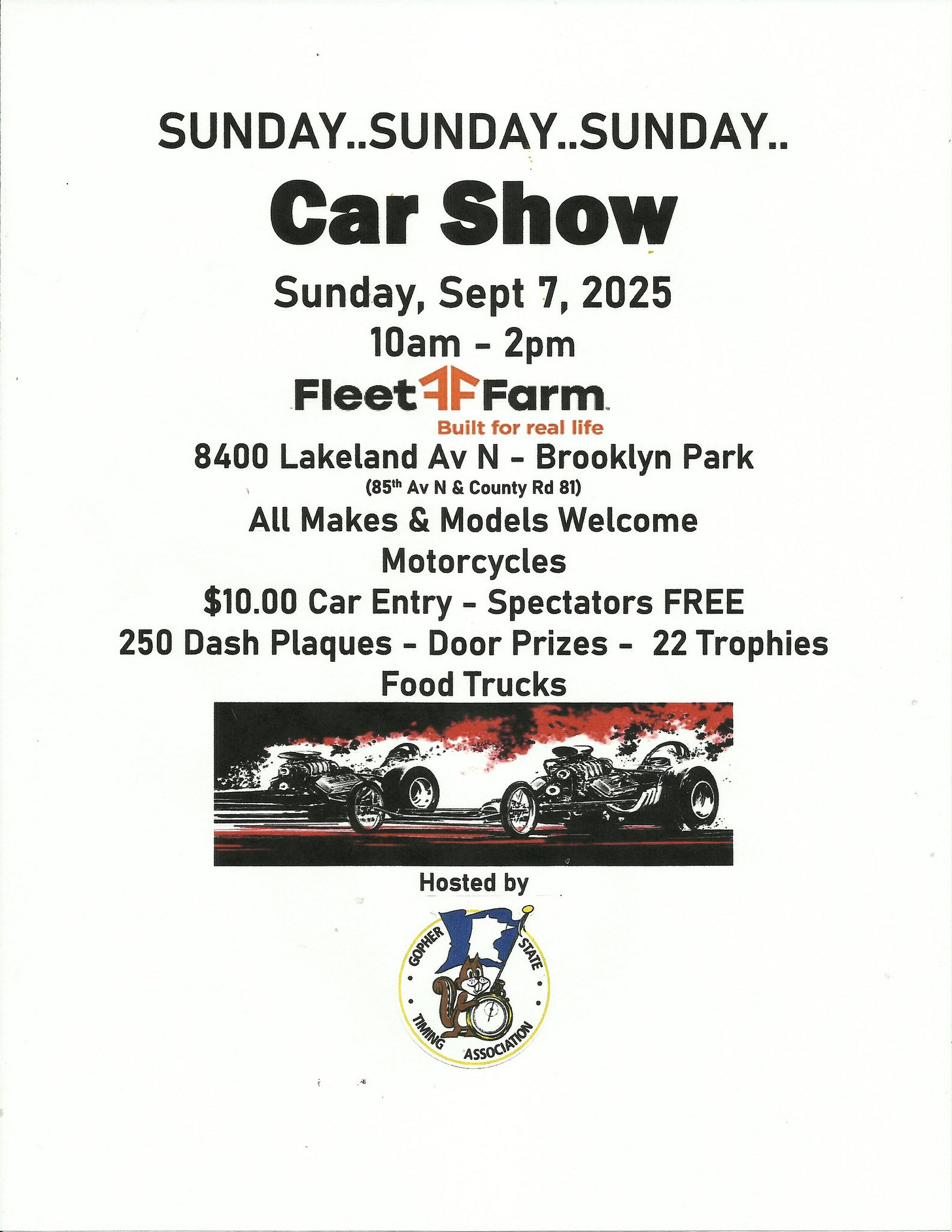 May be an image of car and text that says 'SUNDAY..SUNDAY..SUNDAY.. ..SUNDAY ..SUNDAY.. SUNDAY..SU Car Show Sunday, Sept 7, 2025 10am- 2pm FleetFFarm Fleet AFFarm Built for real life 8400 Lakeland Αν N Brooklyn Park (85h & County Rd 81) Makes & Models Welcome Motorcycles $10.00 Car Entry- Spectators FREE 250 Dash Plaques Door Prizes 22 Trophies Food Trucks Hosted by COPHEЙ PINER STAYE ΕиmΝbό ASSOCIATKON'