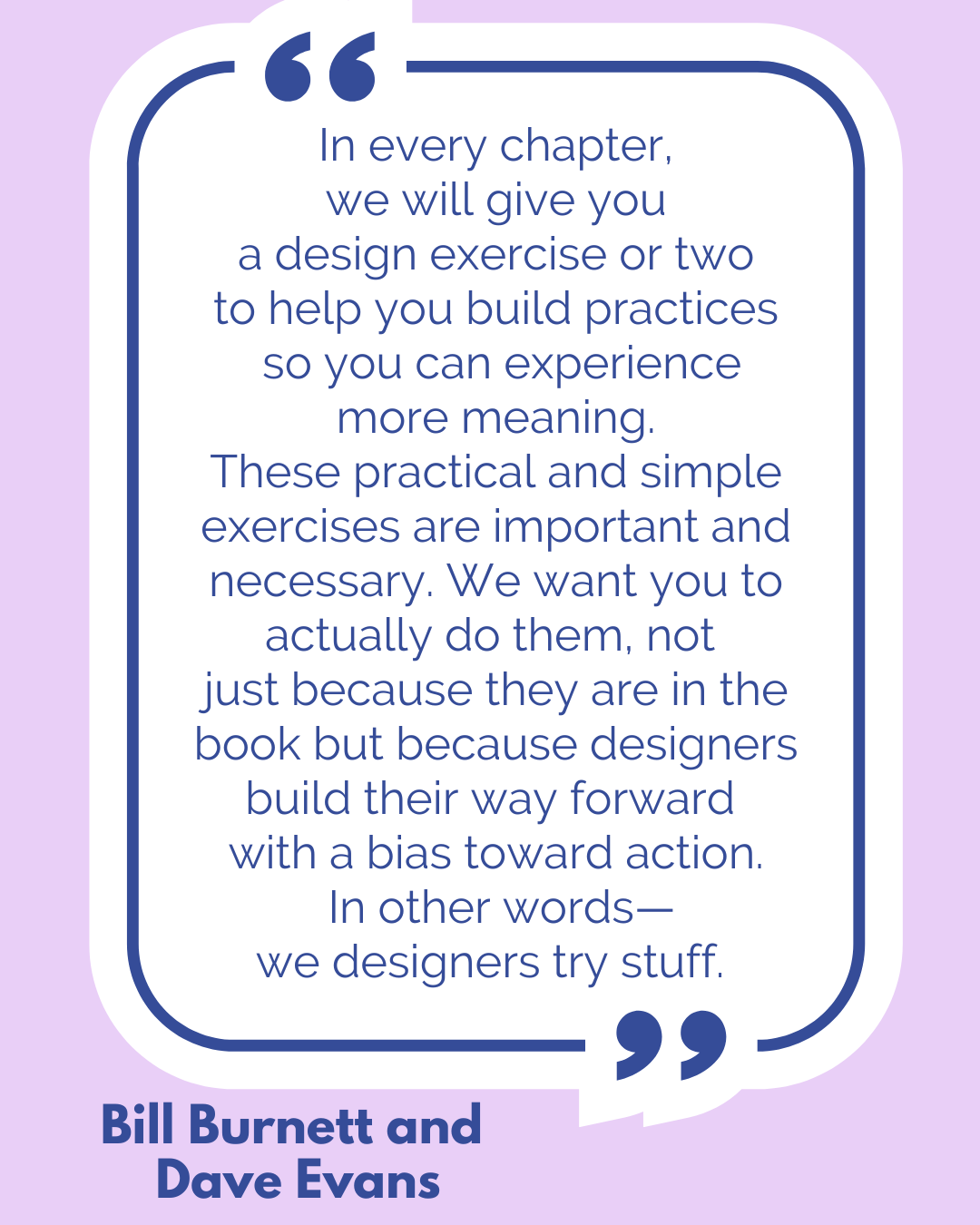 “In every chapter, we will give you a design exercise or two to help you build practices so you can experience more meaning. These practical and simple exercises are important and necessary. We want you to actually do them, not just because they are in the book but because designers build their way forward with a bias toward action. In other words—we designers try stuff,” said Bill Burnett and Dave Evans. “In every chapter, we will give you a design exercise or two to help you build practices so you can experience more meaning. These practical and simple exercises are important and necessary. We want you to actually do them, not just because they are in the book but because designers build their way forward with a bias toward action. In other words—we designers try stuff,” said Bill Burnett and Dave Evans.