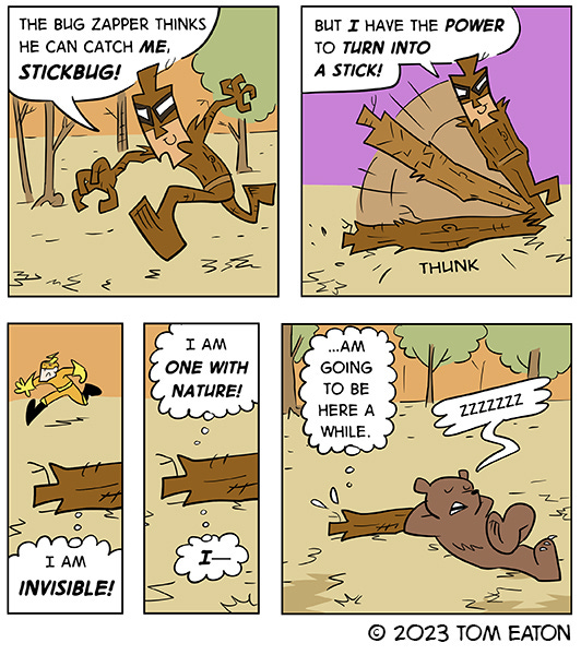 STICK BUG a masked brown skinny guy is running away from Bug Zapper and saying that he will never get him because he can just turn himself into a stick. He does and Bug Zapper runs past him. He thinks to himself, I am invisible. I am one with nature. I am going to be here a while. There is a bear sleeping on him.