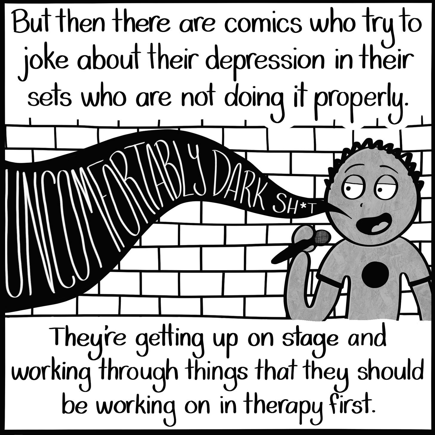 Caption: But then there are comics who try to joke about their depression in their sets who are not doing it properly. They're getting up on stage and working through things that they should be working on in therapy first. Image: A guy stands in front of a brick wall with a microphone in hand, smiling. From his mouth, the words "UNCOMFORTABLY DARK SHIT" come out.