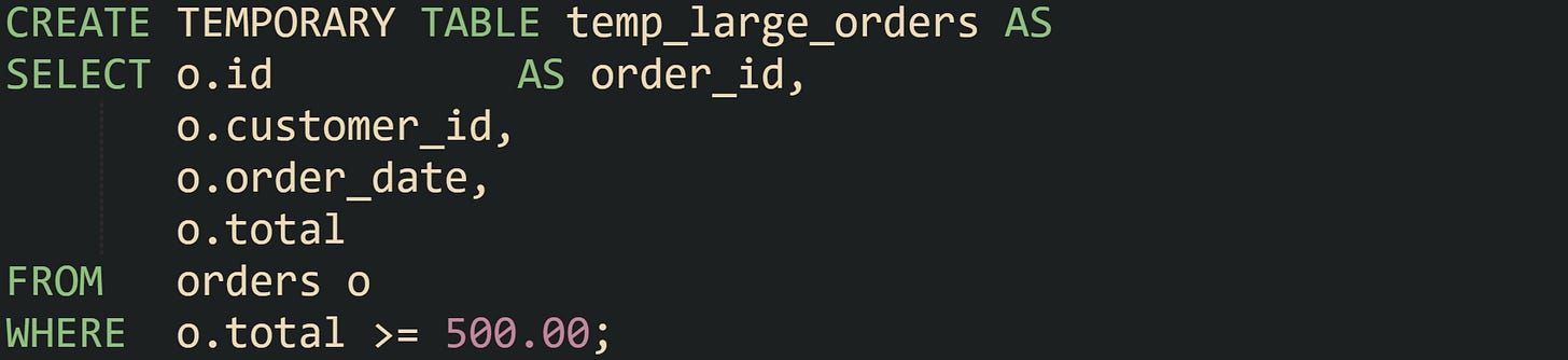 CREATE TEMPORARY TABLE temp_large_orders AS SELECT o.id          AS order_id,        o.customer_id,        o.order_date,        o.total FROM   orders o WHERE  o.total >= 500.00;